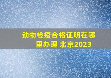 动物检疫合格证明在哪里办理 北京2023